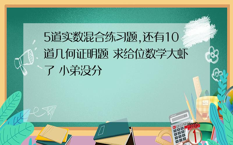 5道实数混合练习题,还有10道几何证明题 求给位数学大虾了 小弟没分