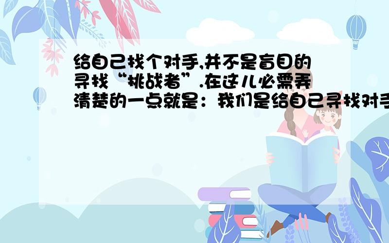 给自己找个对手,并不是盲目的寻找“挑战者”.在这儿必需弄清楚的一点就是：我们是给自己寻找对手,而不是寻找敌手.给自己找个