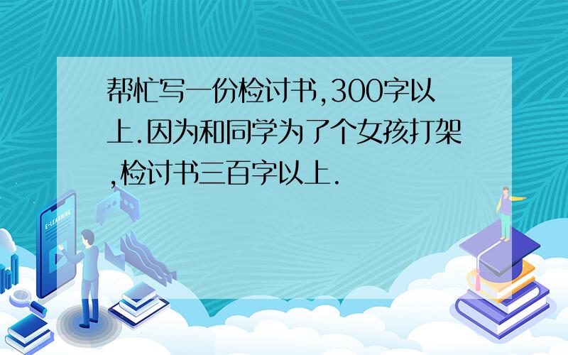 帮忙写一份检讨书,300字以上.因为和同学为了个女孩打架,检讨书三百字以上.