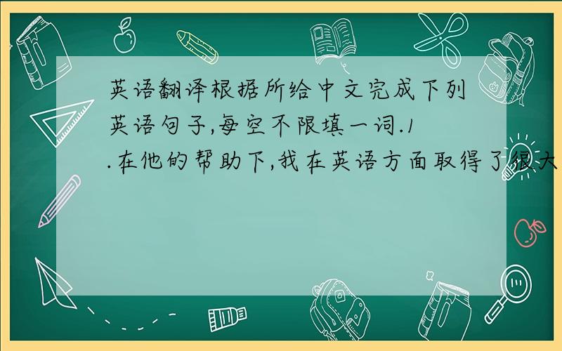 英语翻译根据所给中文完成下列英语句子,每空不限填一词.1.在他的帮助下,我在英语方面取得了很大的进步._________