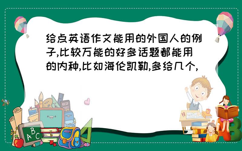 给点英语作文能用的外国人的例子,比较万能的好多话题都能用的内种,比如海伦凯勒,多给几个,