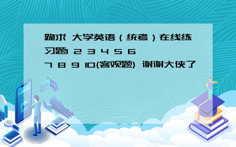 跪求 大学英语（统考）在线练习题1 2 3 4 5 6 7 8 9 10(客观题) 谢谢大侠了