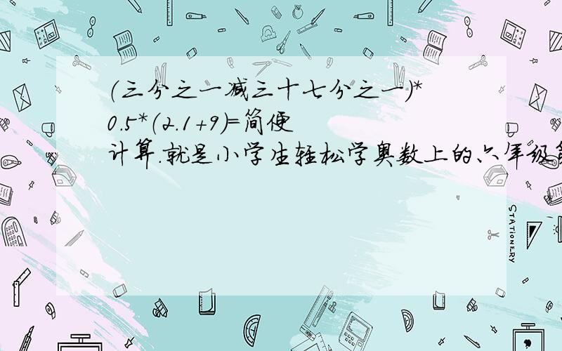 （三分之一减三十七分之一）*0.5*（2.1+9）=简便计算.就是小学生轻松学奥数上的六年级第三讲