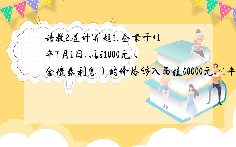 请教2道计算题1.企业于*1年7月1日,以51000元(含债券利息)的价格够入面值50000元,*1年1月1日发行,票面