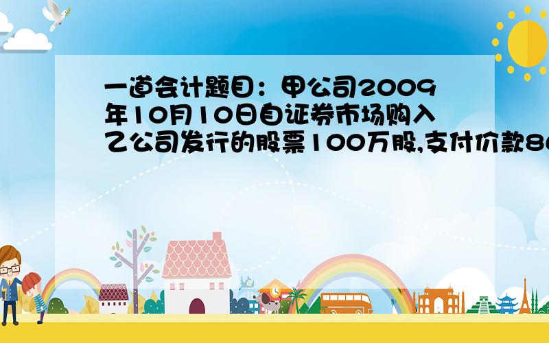 一道会计题目：甲公司2009年10月10日自证券市场购入乙公司发行的股票100万股,支付价款860万,