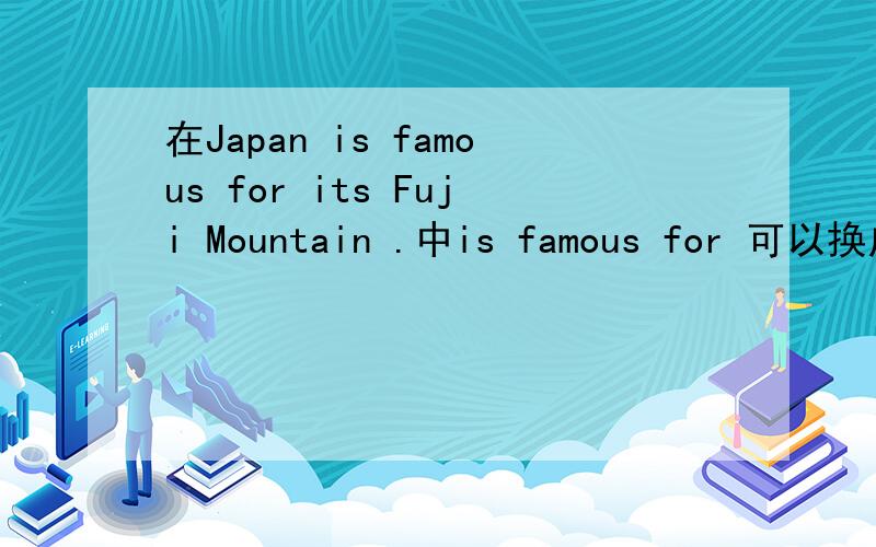 在Japan is famous for its Fuji Mountain .中is famous for 可以换成什