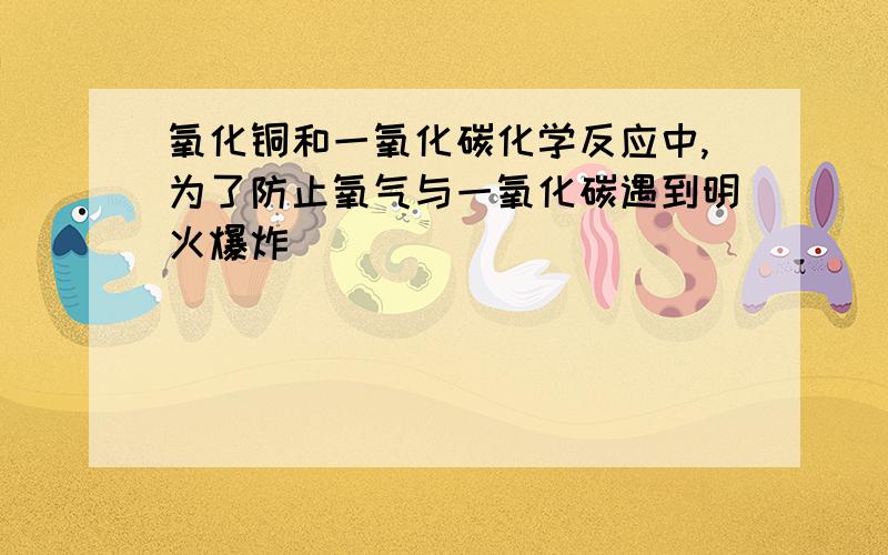 氧化铜和一氧化碳化学反应中,为了防止氧气与一氧化碳遇到明火爆炸