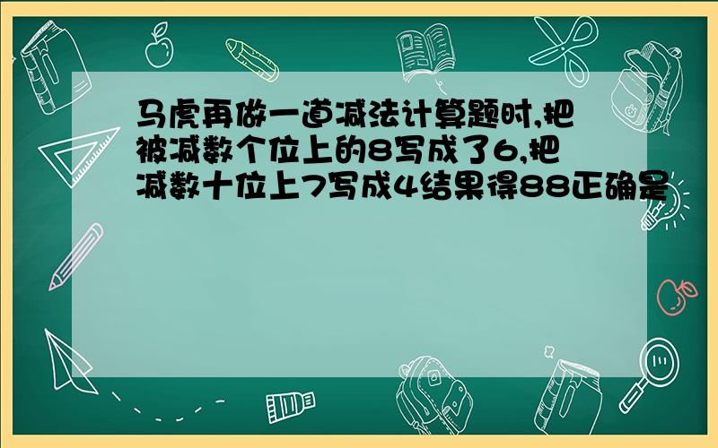 马虎再做一道减法计算题时,把被减数个位上的8写成了6,把减数十位上7写成4结果得88正确是