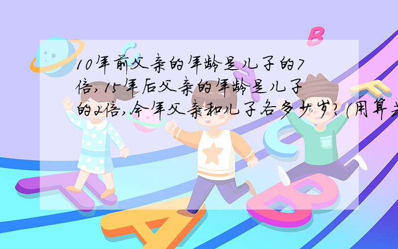 10年前父亲的年龄是儿子的7倍,15年后父亲的年龄是儿子的2倍,今年父亲和儿子各多少岁?（用算式）