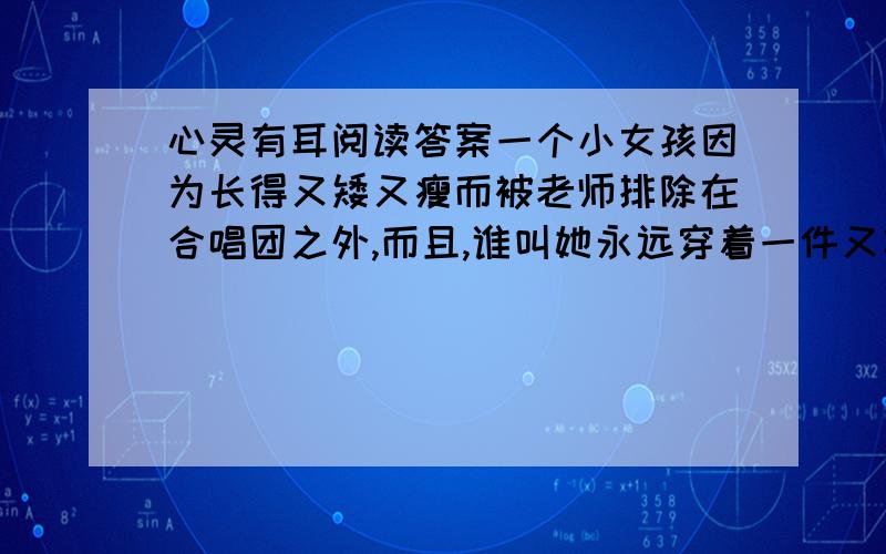 心灵有耳阅读答案一个小女孩因为长得又矮又瘦而被老师排除在合唱团之外,而且,谁叫她永远穿着一件又灰又旧又不合身的衣服哩!小