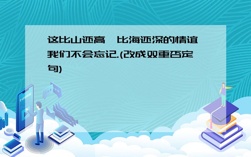 这比山还高,比海还深的情谊,我们不会忘记.(改成双重否定句)