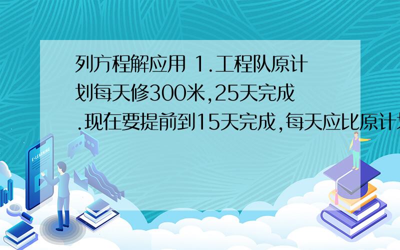 列方程解应用 1.工程队原计划每天修300米,25天完成.现在要提前到15天完成,每天应比原计划划多修多少米?教室里女同