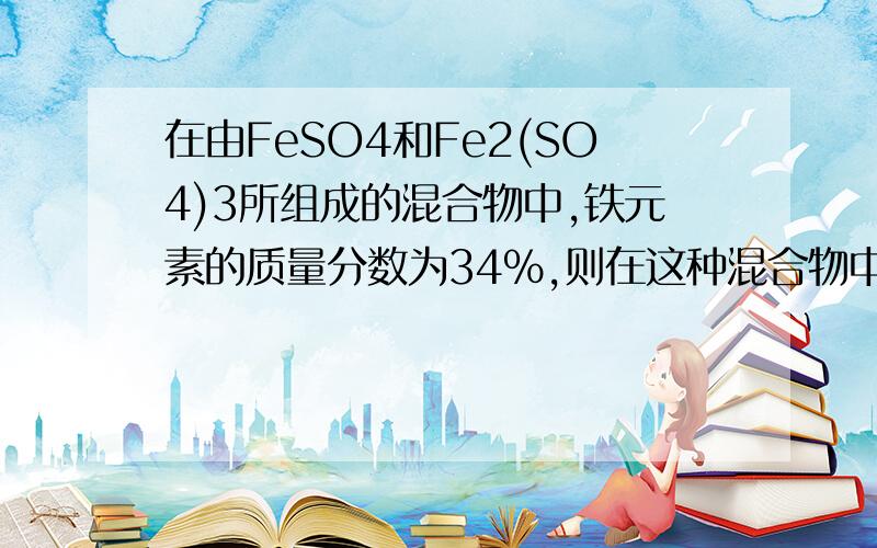 在由FeSO4和Fe2(SO4)3所组成的混合物中,铁元素的质量分数为34%,则在这种混合物中硫元素的质量分数为