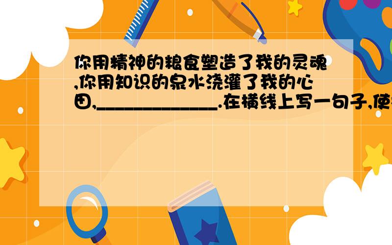 你用精神的粮食塑造了我的灵魂,你用知识的泉水浇灌了我的心田,_____________.在横线上写一句子,使构成结构整齐