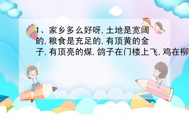 1、家乡多么好呀,土地是宽阔的,粮食是充足的,有顶黄的金子,有顶亮的煤,鸽子在门楼上飞,鸡在柳树下啼着,马群越着原野而来