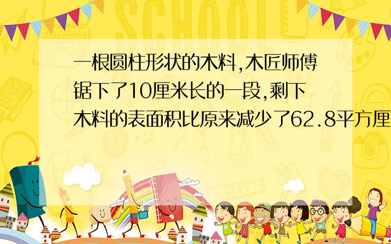 一根圆柱形状的木料,木匠师傅锯下了10厘米长的一段,剩下木料的表面积比原来减少了62.8平方厘米.求底面积