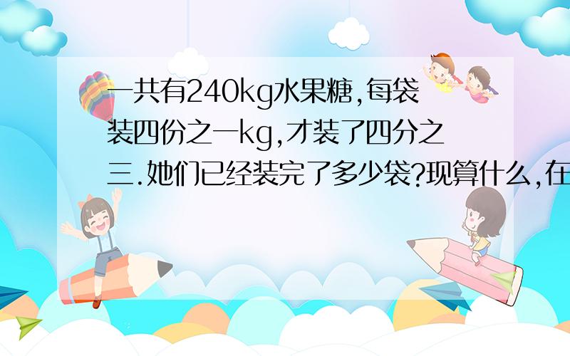 一共有240kg水果糖,每袋装四份之一kg,才装了四分之三.她们已经装完了多少袋?现算什么,在算什么