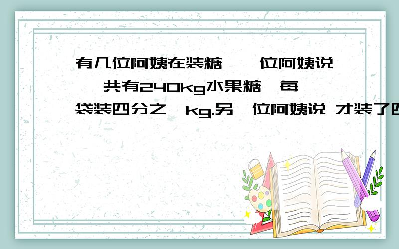 有几位阿姨在装糖,一位阿姨说 一共有240kg水果糖,每袋装四分之一kg.另一位阿姨说 才装了四分之三.提问：他们已经装