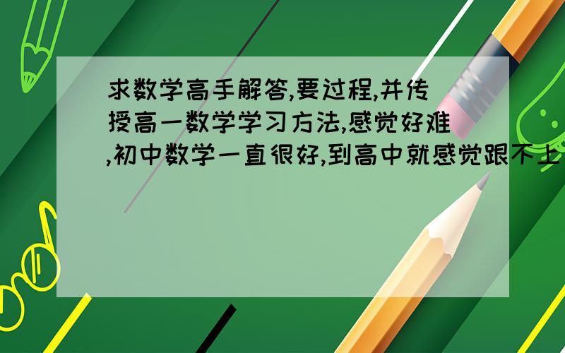 求数学高手解答,要过程,并传授高一数学学习方法,感觉好难,初中数学一直很好,到高中就感觉跟不上了