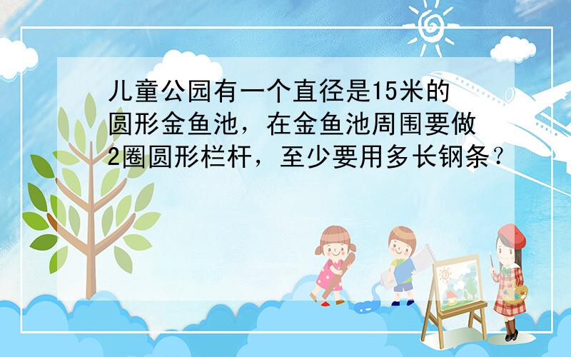 儿童公园有一个直径是15米的圆形金鱼池，在金鱼池周围要做2圈圆形栏杆，至少要用多长钢条？