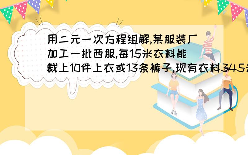 用二元一次方程组解,某服装厂加工一批西服,每15米衣料能裁上10件上衣或13条裤子,现有衣料345米,为了能使上衣和裤子