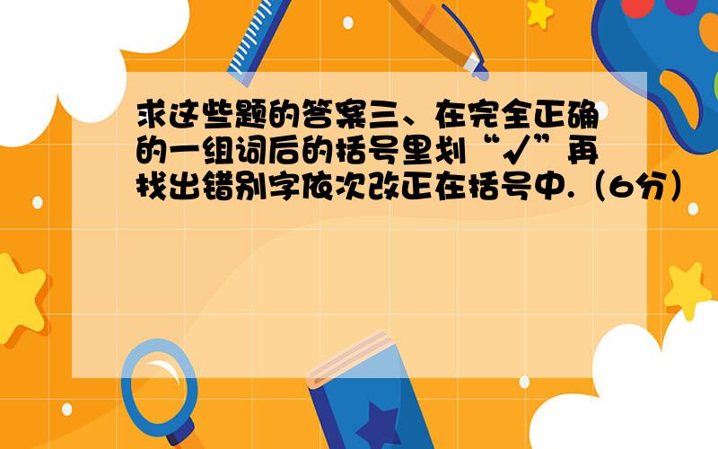 求这些题的答案三、在完全正确的一组词后的括号里划“√”再找出错别字依次改正在括号中.（6分） 1、电钮 咨询 媒体 馒头