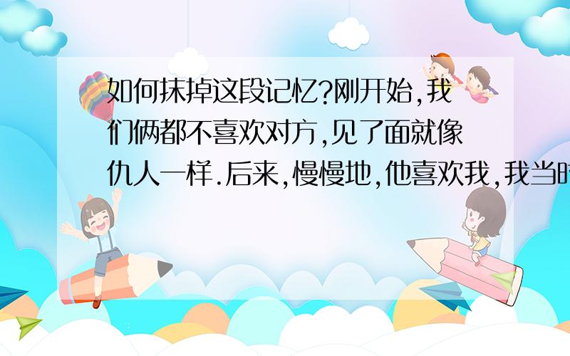 如何抹掉这段记忆?刚开始,我们俩都不喜欢对方,见了面就像仇人一样.后来,慢慢地,他喜欢我,我当时还不知道,还是很讨厌他.