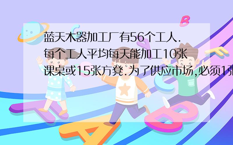 蓝天木器加工厂有56个工人.每个工人平均每天能加工10张课桌或15张方凳.为了供应市场,必须1张课桌与2张方凳