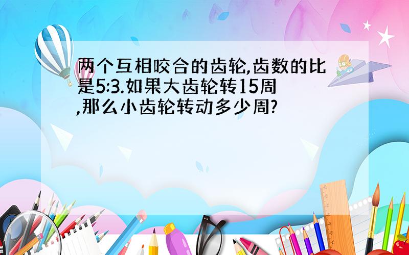 两个互相咬合的齿轮,齿数的比是5:3.如果大齿轮转15周,那么小齿轮转动多少周?