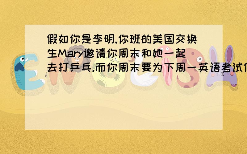 假如你是李明.你班的美国交换生Mary邀请你周末和她一起去打乒乓.而你周末要为下周一英语考试做准备,请你写一封信拒绝她的