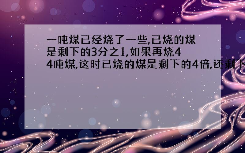 一吨煤已经烧了一些,已烧的煤是剩下的3分之1,如果再烧44吨煤,这时已烧的煤是剩下的4倍,还剩下多少煤?