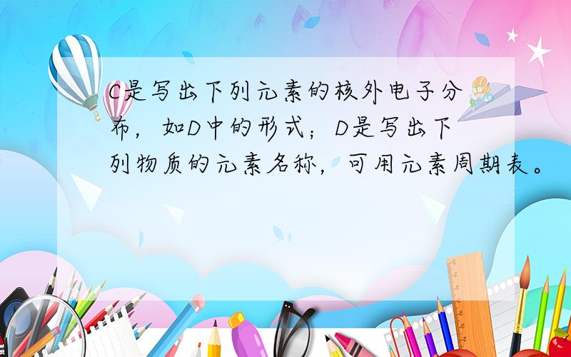 C是写出下列元素的核外电子分布，如D中的形式；D是写出下列物质的元素名称，可用元素周期表。