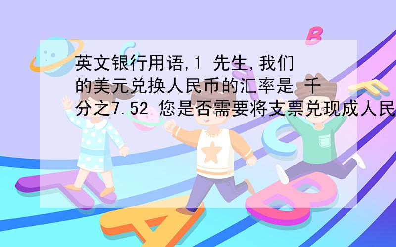 英文银行用语,1 先生,我们的美元兑换人民币的汇率是 千分之7.52 您是否需要将支票兑现成人民币?我的费用是 千分之7