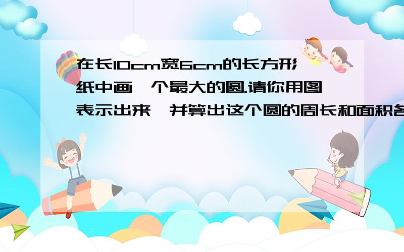 在长10cm宽6cm的长方形纸中画一个最大的圆.请你用图表示出来,并算出这个圆的周长和面积各是多少?