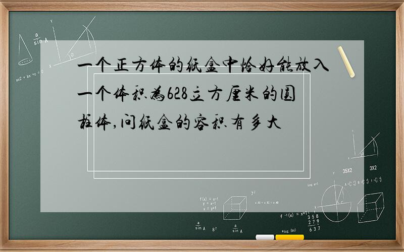 一个正方体的纸盒中恰好能放入一个体积为628立方厘米的圆柱体,问纸盒的容积有多大