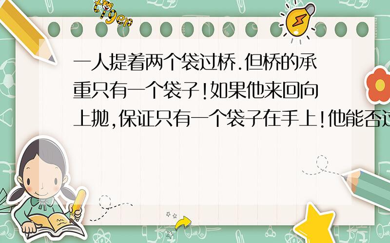 一人提着两个袋过桥.但桥的承重只有一个袋子!如果他来回向上抛,保证只有一个袋子在手上!他能否过桥?