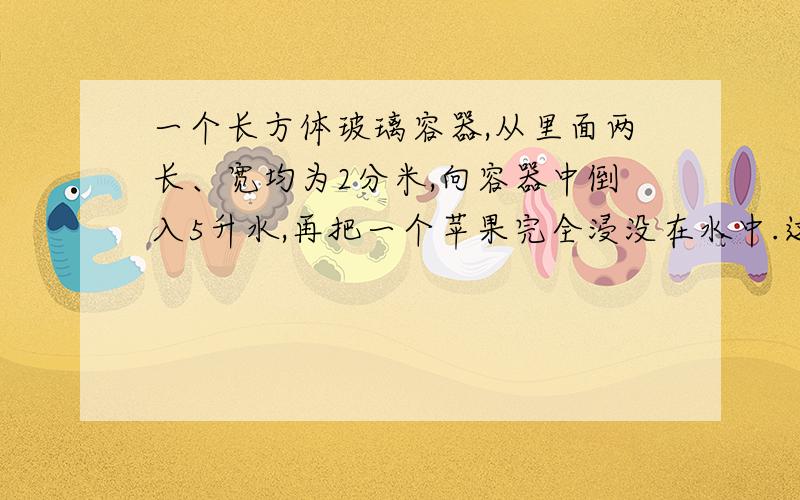 一个长方体玻璃容器,从里面两长、宽均为2分米,向容器中倒入5升水,再把一个苹果完全浸没在水中.这是量的