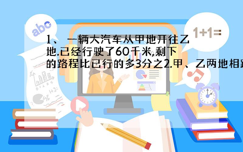 1、 一辆大汽车从甲地开往乙地.已经行驶了60千米,剩下的路程比已行的多3分之2.甲、乙两地相距多少千米 2、一桶油,第