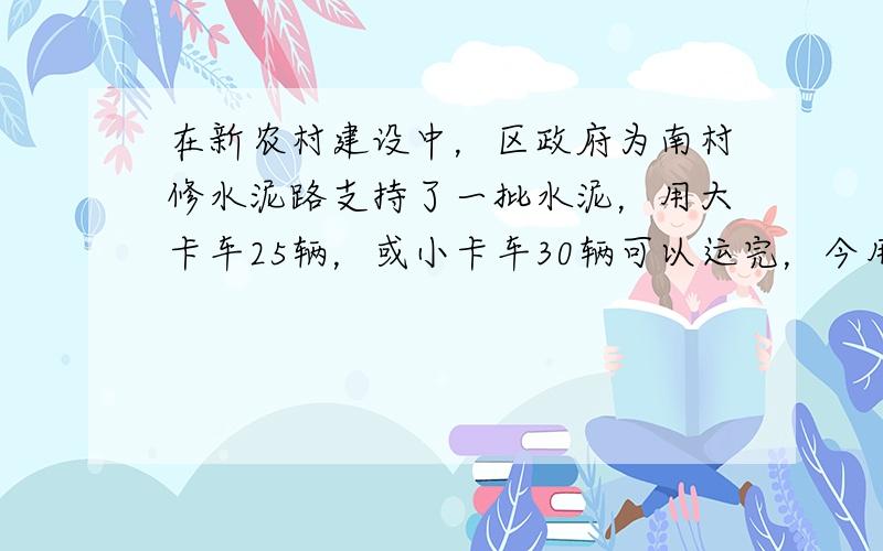 在新农村建设中，区政府为南村修水泥路支持了一批水泥，用大卡车25辆，或小卡车30辆可以运完，今用大卡车10辆，小卡车15