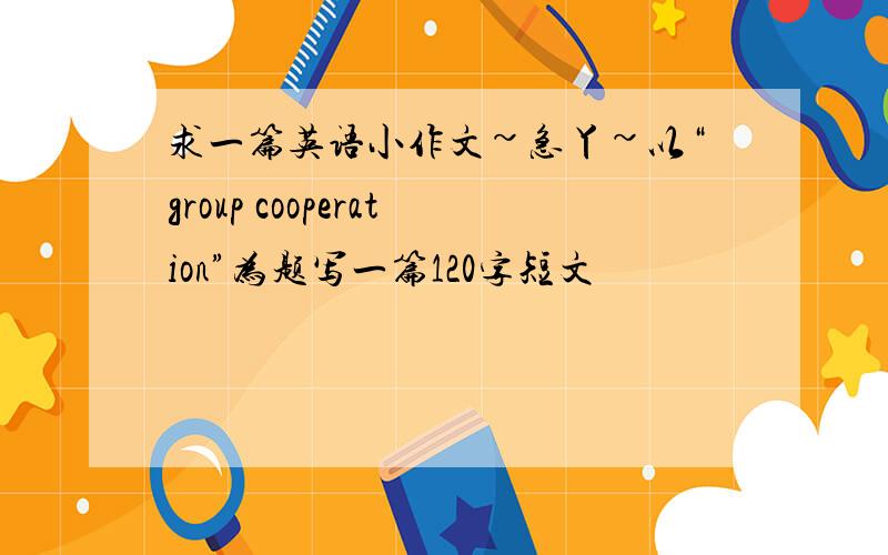 求一篇英语小作文~急丫~以“group cooperation”为题写一篇120字短文