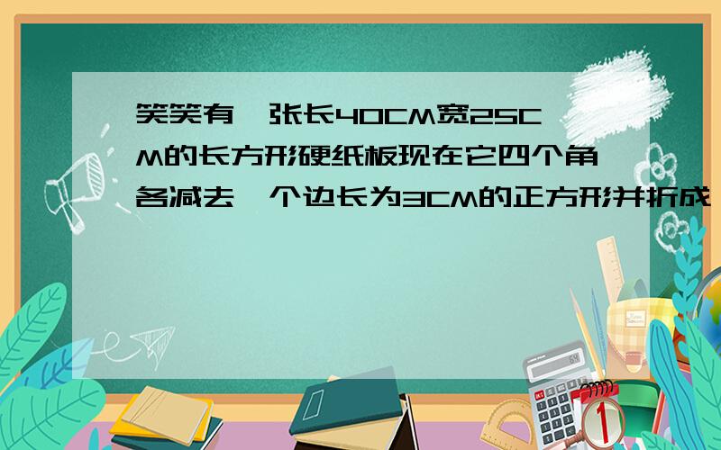 笑笑有一张长40CM宽25CM的长方形硬纸板现在它四个角各减去一个边长为3CM的正方形并折成一个无盖纸盒