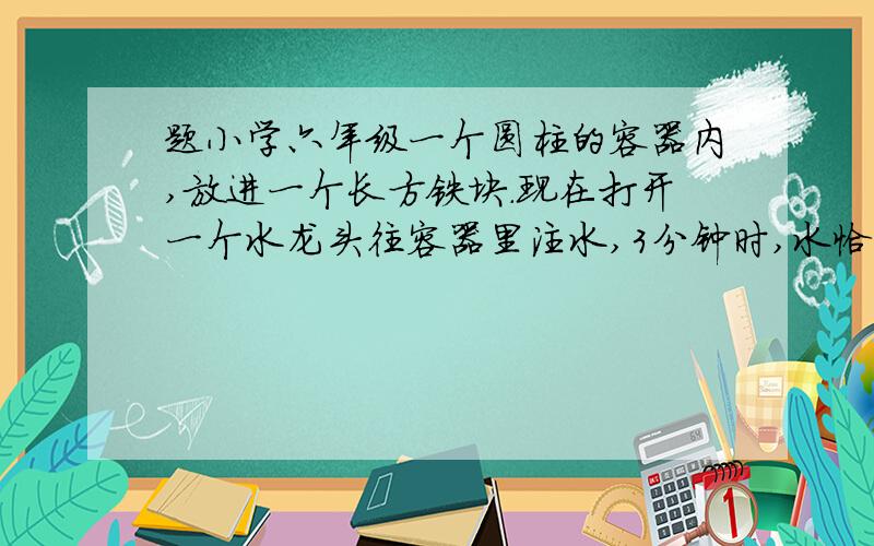 题小学六年级一个圆柱的容器内,放进一个长方铁块.现在打开一个水龙头往容器里注水,3分钟时,水恰好没过长方体的顶面,又过了