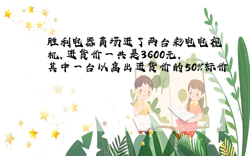 胜利电器商场进了两台彩电电视机,进货价一共是3600元,其中一台以高出进货价的50%标价