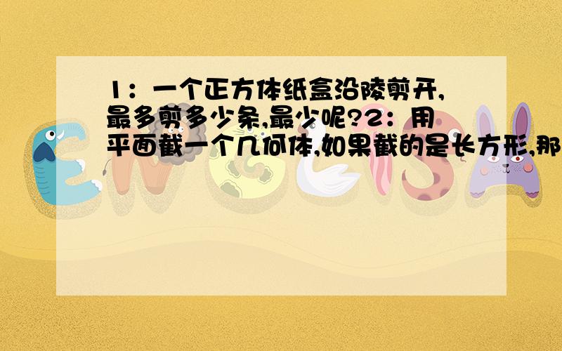 1：一个正方体纸盒沿陵剪开,最多剪多少条,最少呢?2：用平面截一个几何体,如果截的是长方形,那原来的几何体是什么?至少写