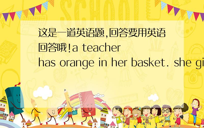 这是一道英语题,回答要用英语回答哦!a teacher has orange in her basket. she gi