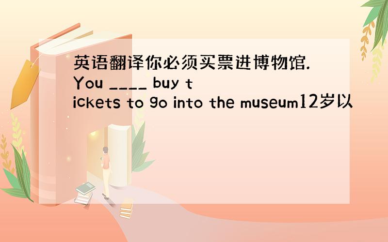 英语翻译你必须买票进博物馆.You ____ buy tickets to go into the museum12岁以