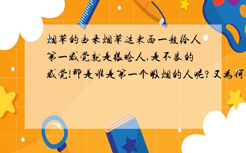 烟草的由来烟草这东西一般给人第一感觉就是很呛人,是不良的感觉!那是谁是第一个吸烟的人呢?又为何吸烟呢?究竟是什么原因让吸