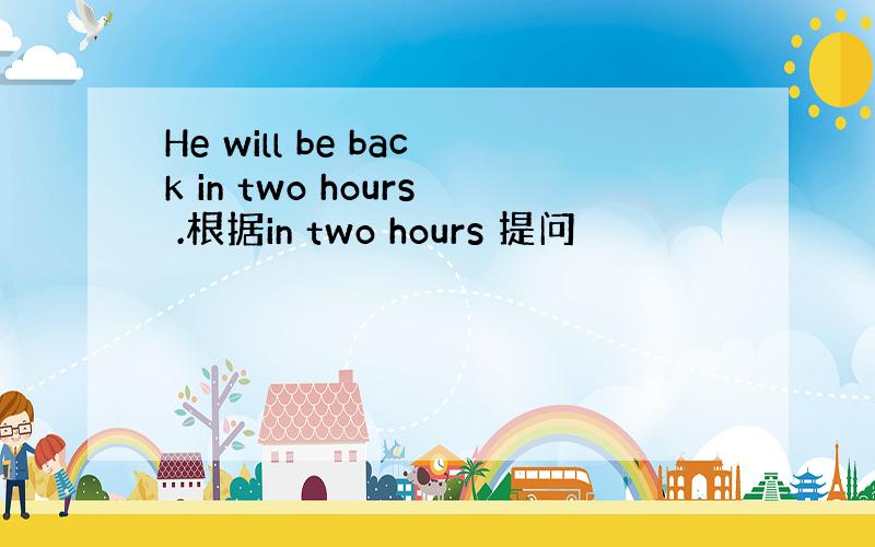 He will be back in two hours .根据in two hours 提问