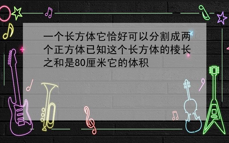 一个长方体它恰好可以分割成两个正方体已知这个长方体的棱长之和是80厘米它的体积