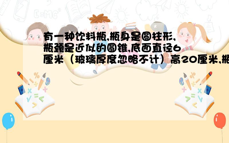 有一种饮料瓶,瓶身是圆柱形,瓶颈是近似的圆锥,底面直径6厘米（玻璃厚度忽略不计）高20厘米,瓶中有一